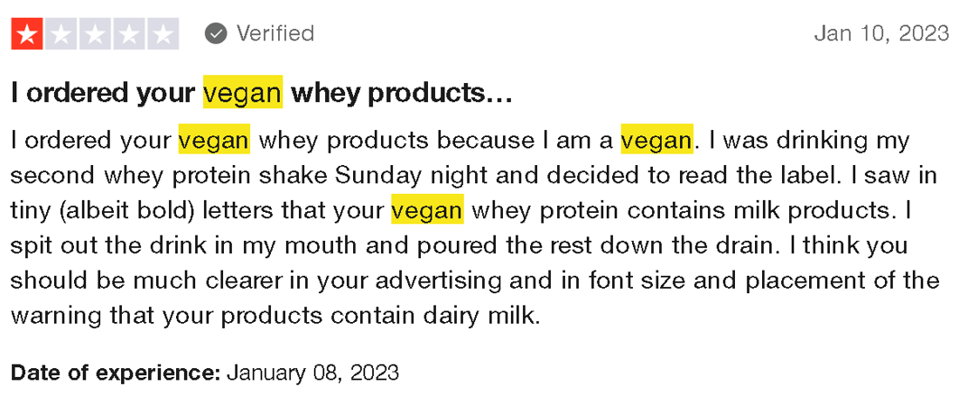 An image of a review that state: ‘I ordered your vegan whey products because I am a vegan. I was drinking my second whey protein shake Sunday night and decided to read the label. I saw in tiny (albeit bold) letters that your vegan whey protein contains milk products. I spit out the drink in my mouth and poured the rest down the drain. I think you should be much clearer in your advertising and in font size and placement of the warning that your products contain dairy milk.”
